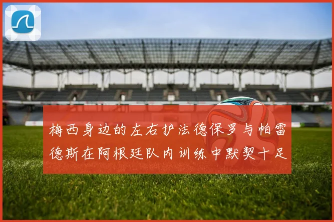 梅西身边的左右护法德保罗与帕雷德斯在阿根廷队内训练中默契十足