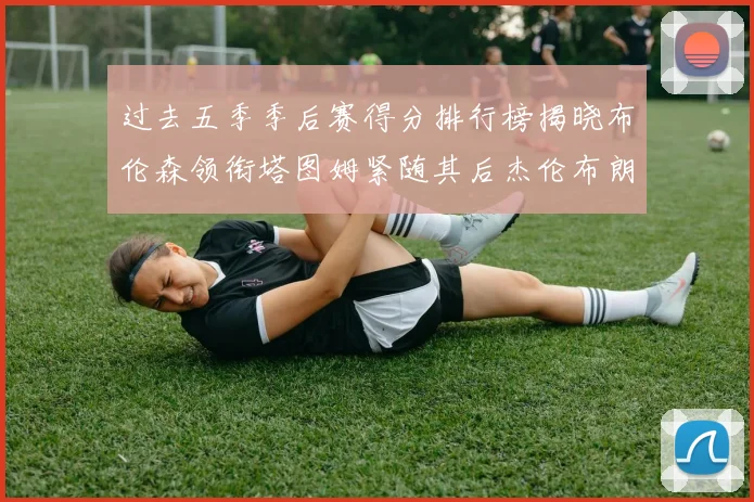 过去五季季后赛得分排行榜揭晓布伦森领衔塔图姆紧随其后杰伦布朗位列第三